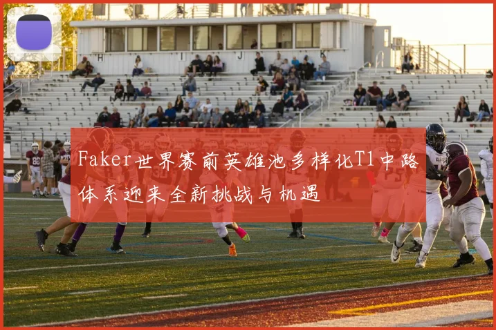 Faker世界赛前英雄池多样化T1中路体系迎来全新挑战与机遇
