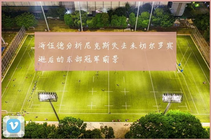 海伍德分析尼克斯失去米切尔罗宾逊后的东部冠军前景