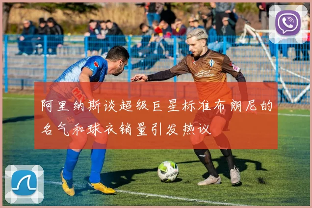 阿里纳斯谈超级巨星标准布朗尼的名气和球衣销量引发热议