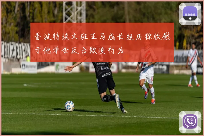 香波特谈文班亚马成长经历称欣慰于他学会反击欺凌行为
