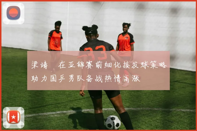 梁靖崑在亚锦赛前细化接发球策略助力国乒男队备战热情高涨